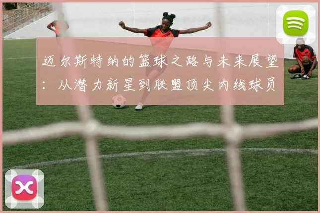 迈尔斯特纳的篮球之路与未来展望：从潜力新星到联盟顶尖内线球员