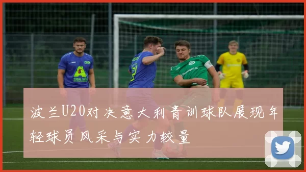 波兰U20对决意大利青训球队展现年轻球员风采与实力较量