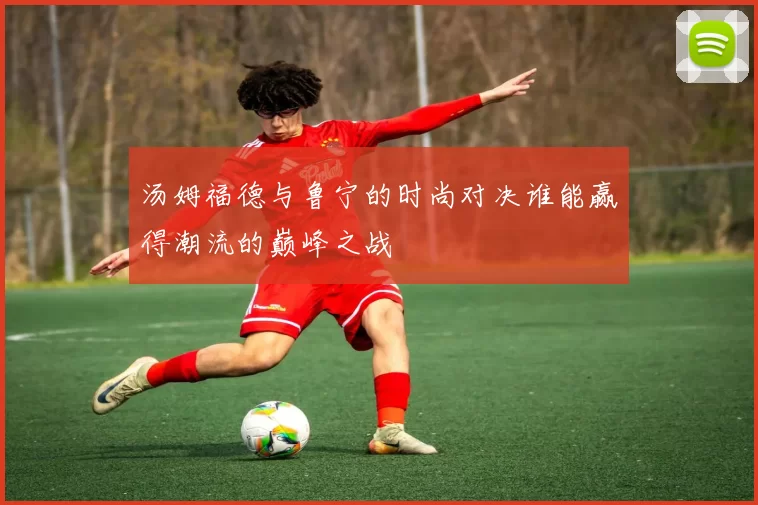 汤姆福德与鲁宁的时尚对决谁能赢得潮流的巅峰之战