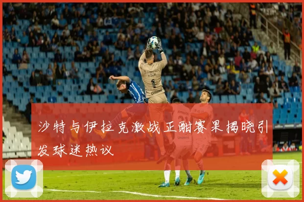 沙特与伊拉克激战正酣赛果揭晓引发球迷热议