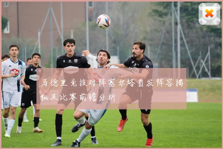 马德里竞技对阵塞尔塔首发阵容揭秘及比赛前瞻分析