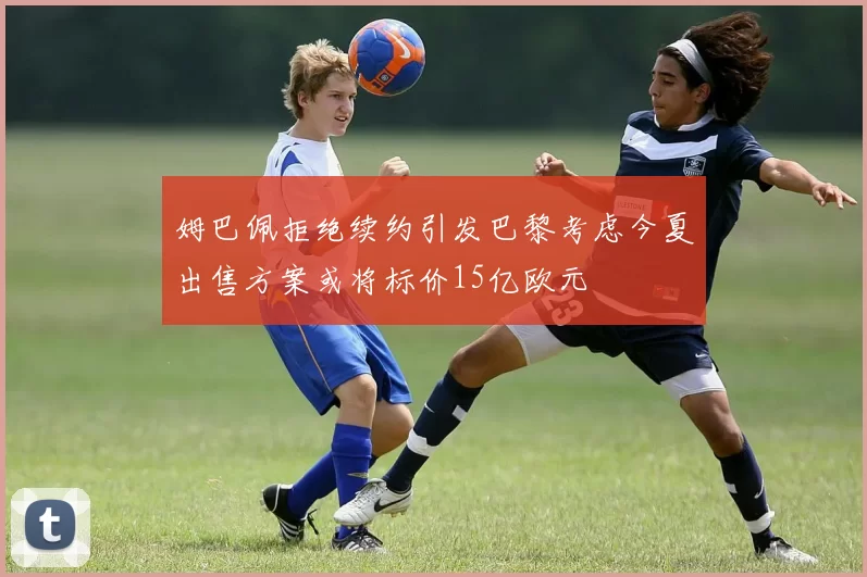 姆巴佩拒绝续约引发巴黎考虑今夏出售方案或将标价15亿欧元