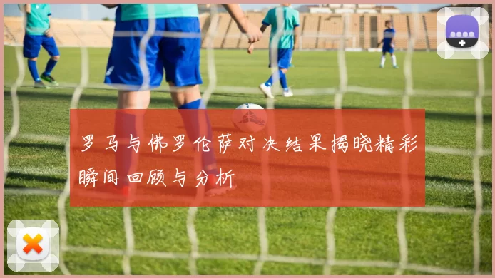 罗马与佛罗伦萨对决结果揭晓精彩瞬间回顾与分析