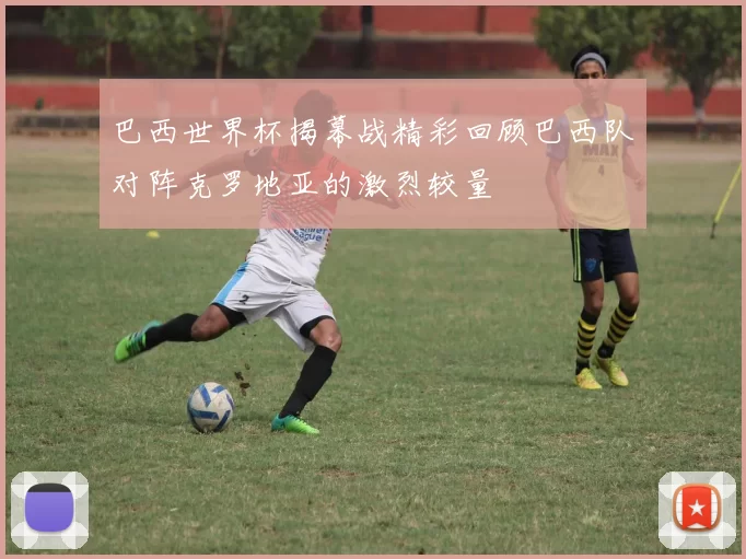 巴西世界杯揭幕战精彩回顾巴西队对阵克罗地亚的激烈较量