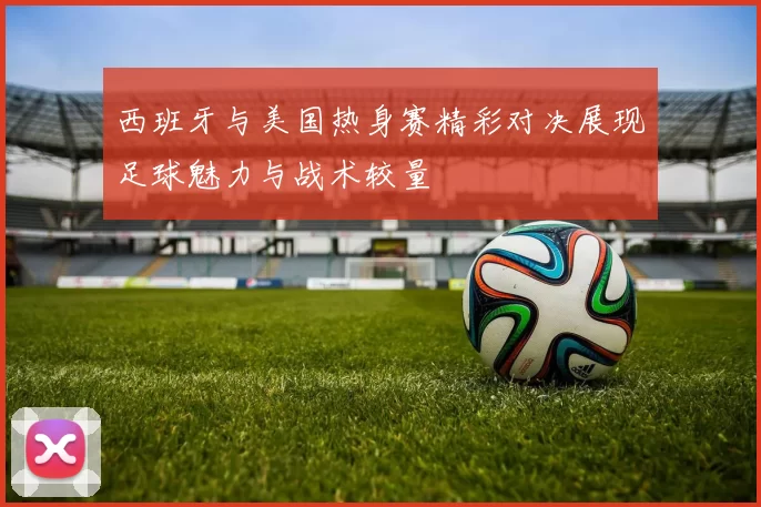 西班牙与美国热身赛精彩对决展现足球魅力与战术较量