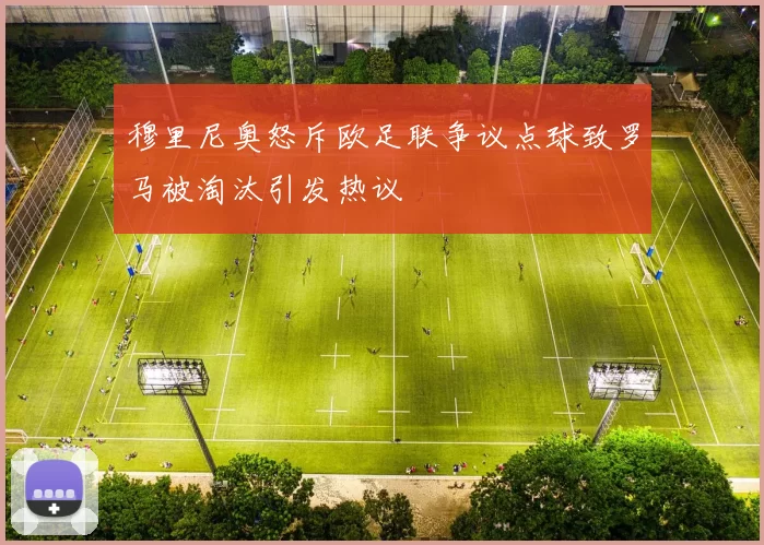 穆里尼奥怒斥欧足联争议点球致罗马被淘汰引发热议